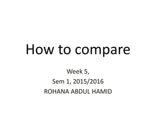 How to compare
Week 5,
Sem 1, 2015/2016
ROHANA ABDUL HAMID
 