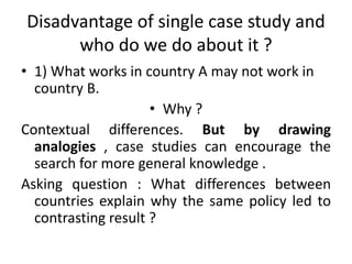 Disadvantage of single case study and
who do we do about it ?
• 1) What works in country A may not work in
country B.
• Why ?
Contextual differences. But by drawing
analogies , case studies can encourage the
search for more general knowledge .
Asking question : What differences between
countries explain why the same policy led to
contrasting result ?
 