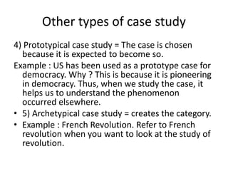 Other types of case study
4) Prototypical case study = The case is chosen
because it is expected to become so.
Example : US has been used as a prototype case for
democracy. Why ? This is because it is pioneering
in democracy. Thus, when we study the case, it
helps us to understand the phenomenon
occurred elsewhere.
• 5) Archetypical case study = creates the category.
• Example : French Revolution. Refer to French
revolution when you want to look at the study of
revolution.
 