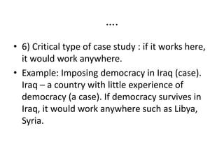 ….
• 6) Critical type of case study : if it works here,
it would work anywhere.
• Example: Imposing democracy in Iraq (case).
Iraq – a country with little experience of
democracy (a case). If democracy survives in
Iraq, it would work anywhere such as Libya,
Syria.
 