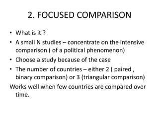 2. FOCUSED COMPARISON
• What is it ?
• A small N studies – concentrate on the intensive
comparison ( of a political phenomenon)
• Choose a study because of the case
• The number of countries – either 2 ( paired ,
binary comparison) or 3 (triangular comparison)
Works well when few countries are compared over
time.
 