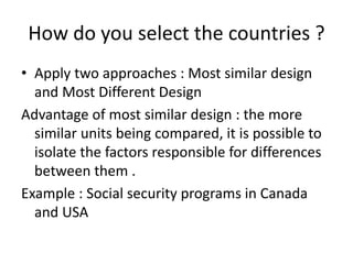 How do you select the countries ?
• Apply two approaches : Most similar design
and Most Different Design
Advantage of most similar design : the more
similar units being compared, it is possible to
isolate the factors responsible for differences
between them .
Example : Social security programs in Canada
and USA
 