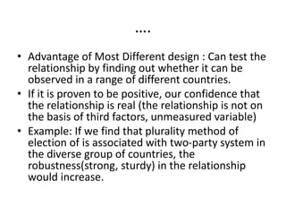 ….
• Advantage of Most Different design : Can test the
relationship by finding out whether it can be
observed in a range of different countries.
• If it is proven to be positive, our confidence that
the relationship is real (the relationship is not on
the basis of third factors, unmeasured variable)
• Example: If we find that plurality method of
election of is associated with two-party system in
the diverse group of countries, the
robustness(strong, sturdy) in the relationship
would increase.
 