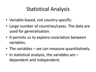 Statistical Analysis
• Variable-based, not country specific.
• Large number of countries/cases. The data are
used for generalisation.
• It permits us to explore covariation between
variables.
• The variables – we can measure quantitatively.
• In statistical analysis, the variables are –
dependent and independent.
 