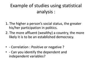Example of studies using statistical
analysis :
1. The higher a person’s social status, the greater
his/her participation in politics.
2. The more affluent (wealthy) a country, the more
likely it is to be an established democracy.
• - Correlation : Positive or negative ?
• - Can you identify the dependent and
independent variables?
 