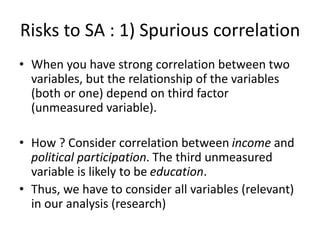 Risks to SA : 1) Spurious correlation
• When you have strong correlation between two
variables, but the relationship of the variables
(both or one) depend on third factor
(unmeasured variable).
• How ? Consider correlation between income and
political participation. The third unmeasured
variable is likely to be education.
• Thus, we have to consider all variables (relevant)
in our analysis (research)
 