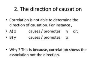 2. The direction of causation
• Correlation is not able to determine the
direction of causation. For instance ,
• A) x causes / promotes y or;
• B) y causes / promotes x
• Why ? This is because, correlation shows the
association not the direction.
 