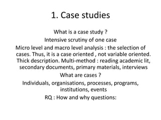 1. Case studies
What is a case study ?
Intensive scrutiny of one case
Micro level and macro level analysis : the selection of
cases. Thus, it is a case oriented , not variable oriented.
Thick description. Multi-method : reading academic lit,
secondary documents, primary materials, interviews
What are cases ?
Individuals, organisations, processes, programs,
institutions, events
RQ : How and why questions:
 