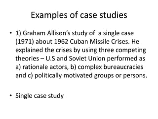 Examples of case studies
• 1) Graham Allison’s study of a single case
(1971) about 1962 Cuban Missile Crises. He
explained the crises by using three competing
theories – U.S and Soviet Union performed as
a) rationale actors, b) complex bureaucracies
and c) politically motivated groups or persons.
• Single case study
 