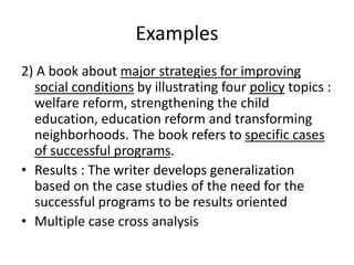 Examples
2) A book about major strategies for improving
social conditions by illustrating four policy topics :
welfare reform, strengthening the child
education, education reform and transforming
neighborhoods. The book refers to specific cases
of successful programs.
• Results : The writer develops generalization
based on the case studies of the need for the
successful programs to be results oriented
• Multiple case cross analysis
 