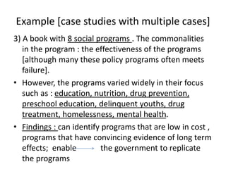 Example [case studies with multiple cases]
3) A book with 8 social programs . The commonalities
in the program : the effectiveness of the programs
[although many these policy programs often meets
failure].
• However, the programs varied widely in their focus
such as : education, nutrition, drug prevention,
preschool education, delinquent youths, drug
treatment, homelessness, mental health.
• Findings : can identify programs that are low in cost ,
programs that have convincing evidence of long term
effects; enable the government to replicate
the programs
 