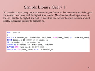 Sample Library Query 1 Write and execute a query that returns member_no, firstname, lastname and sum of fine_paid for members who have paid the highest fines to date.  Members should only appear once in the list.  Display the highest fine first.  If more than one member has paid the same amount display the records in order by member_no. 