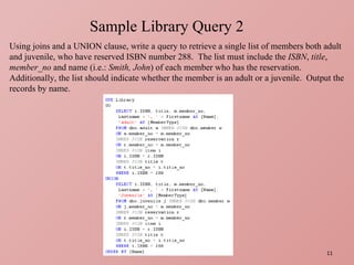 Sample Library Query 2 Using joins and a UNION clause, write a query to retrieve a single list of members both adult and juvenile, who have reserved ISBN number 288.  The list must include the  ISBN ,  title ,  member_no  and name (i.e.:  Smith, John ) of each member who has the reservation.  Additionally, the list should indicate whether the member is an adult or a juvenile.  Output the records by name. 