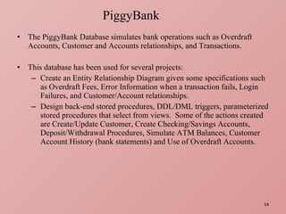 The PiggyBank Database simulates bank operations such as Overdraft Accounts, Customer and Accounts relationships, and Transactions. This database has been used for several projects: Create an Entity Relationship Diagram given some specifications such as Overdraft Fees, Error Information when a transaction fails, Login Failures, and Customer/Account relationships. Design back-end stored procedures, DDL/DML triggers, parameterized stored procedures that select from views.  Some of the actions created are Create/Update Customer, Create Checking/Savings Accounts, Deposit/Withdrawal Procedures, Simulate ATM Balances, Customer Account History (bank statements) and Use of Overdraft Accounts. PiggyBank 