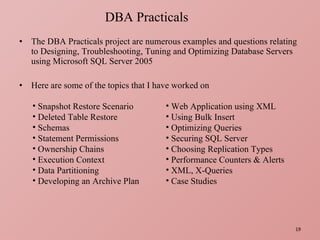 The DBA Practicals project are numerous examples and questions relating to Designing, Troubleshooting, Tuning and Optimizing Database Servers using Microsoft SQL Server 2005 Here are some of the topics that I have worked on DBA Practicals Snapshot Restore Scenario Deleted Table Restore Schemas Statement Permissions Ownership Chains Execution Context Data Partitioning Developing an Archive Plan Web Application using XML Using Bulk Insert Optimizing Queries Securing SQL Server Choosing Replication Types Performance Counters & Alerts XML, X-Queries Case Studies 