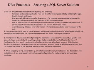   You can mitigate code-injection attacks by doing the following: Constrain and sanitize input data -  You can check for known good data by validating for type, length, format, and range. Use type-safe SQL parameters for data access – For example, you can use parameters with stored procedures or dynamically constructed SQL command strings. Use an account that has restricted permissions in the database – Grant execute permissions to stored procedures in the database and do not provide direct table access. Avoid disclosing database error information – Do not disclose detailed error messages to the user. 2. You can secure the SA login by Using Windows Authentication Mode instead of Mixed Mode; disable the SA login (Status page under the Login Properties of SA); and assign a strong SA password.   3. To implement the principle of least privilege for Notification Services service accounts, a specific user account should be created with only the privileges that are needed to run Notification Services.  If Notification Services is only running on the local server then use a local user account.  If Notification Services is running on the network then use a domain user account.  Using an administrator account, the Local Service account, or the Network Service account are not recommended.   4. When upgrading to SQL Server 2005, xp_cmdshell does not run anymore because it is disabled on new installations.  It can be enabled from Surface Area Configuration for Features tool or by running sp configure. DBA Practicals – Securing a SQL Server Solution  