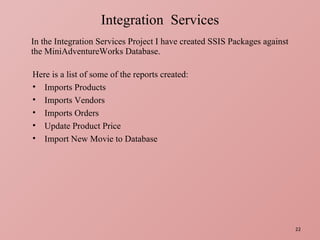 In the Integration Services Project I have created SSIS Packages against the MiniAdventureWorks Database. Integration  Services Here is a list of some of the reports created: Imports Products Imports Vendors Imports Orders Update Product Price Import New Movie to Database 
