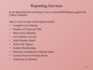 In the Reporting Services Project I have created SSRS Reports against the Library Database. Reporting Services Here is a list of some of the reports created: Complete List of Books Number of Copies per Title Most Active Members List of Books on Loan Adult Member Detail ‘ Kids Club’ Report Expired Memberships Reference and Special Collection Items Current Fines for Overdue Books Total Fines by Member 
