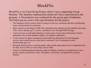 BlockFlix is our Final Group Project where I was a supporting Group Member. This database implemented almost all I have experienced in the program. A Presentation was conducted by the group upon Graduation.  The following are some of the specifications for the project: The Database will be used to track inventory of movies, customers and their membership types, and payments by customers. Show a demo of inserting an XML file containing new releases into the database showing Title, Genre, Rating, up to 3 actors, 2 producers, etc Through SSIS Package. Each store has an individual database to keep track of local sales information which is uploaded to the central database nightly via snapshot replication. Create reports for upper management and marketing department for lost/damaged movies, most rented movies, most active customers, list of customers in each membership type, etc. Research details in how to stream online video rentals and propose how to implement this for SQL Server 2005 as well as SQL Server 2008. Details on implementing partitioning, high availability, hardware considerations, users, groups, logins, permissions, roles, encryption, certificates, and application security features BlockFlix 