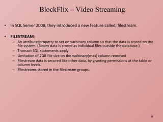 In SQL Server 2008, they introduced a new feature called, filestream. FILESTREAM : An attribute/property to set on varbinary column so that the data is stored on the file system. (Binary data is stored as individual files outside the database.) Transact SQL statements apply Limitation of 2GB file size on the varbinary(max) column removed Filestream data is secured like other data, by granting permissions at the table or column levels. Filestreams stored in the filestream groups. BlockFlix – Video Streaming 
