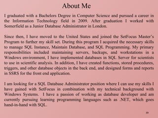 About Me I graduated with a Bachelors Degree in Computer Science and pursued a career in the Information Technology field in 2009. After graduation I worked with Somerfield as a Junior Database Administrator in London. Since then, I have moved to the United States and joined the SetFocus Master’s Program to further my skill set. During this program I acquired the necessary skills to manage SQL Instance, Maintain Database, and SQL Programming. My primary responsibilities included maintaining servers, backups, and workstations in a Windows environment, I have implemented databases in SQL Server for scientists to use in scientific analysis. In addition, I have created functions, stored procedures, triggers, and other database objects in the back end, and designed forms and reports in SSRS for the front end application. I am looking for a SQL Database Administrator position where I can use my skills I have gained with SetFocus in combination with my technical background with Windows Systems.  I have a passion of working as database developer and am currently pursuing learning programming languages such as .NET, which goes hand-in-hand with SQL. 