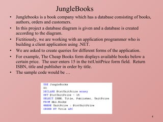 Junglebooks is a book company which has a database consisting of books, authors, orders and customers. In this project a database diagram is given and a database is created according to the diagram. Fictitiously, we are working with an application programmer who is building a client application using .NET. We are asked to create queries for different forms of the application. For example, The Cheap Books form displays available books below a certain price.  The user enters 15 in the txtUnitPrice form field.  Return ISBN, title and publisher in order by title.  The sample code would be … JungleBooks 