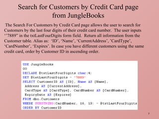 Search for Customers by Credit Card page from JungleBooks The Search For Customers by Credit Card page allows the user to search for Customers by the last four digits of their credit card number.  The user inputs ‘’7889” in the txtLastFourDigits form field.  Return all information from the Customer table. Alias as:  ‘ID’, ‘Name’, ‘CurrentAddress’, ’CardType’, ‘CardNumber’, ‘Expires’. In case you have different customers using the same credit card, order by Customer ID in ascending order.  