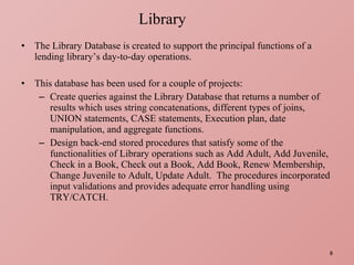 The Library Database is created to support the principal functions of a lending library’s day-to-day operations. This database has been used for a couple of projects: Create queries against the Library Database that returns a number of results which uses string concatenations, different types of joins, UNION statements, CASE statements, Execution plan, date manipulation, and aggregate functions. Design back-end stored procedures that satisfy some of the functionalities of Library operations such as Add Adult, Add Juvenile, Check in a Book, Check out a Book, Add Book, Renew Membership, Change Juvenile to Adult, Update Adult.  The procedures incorporated input validations and provides adequate error handling using TRY/CATCH. Library 