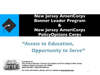 New Jersey AmeriCorps
               Bonner Leader Program
                         &
               New Jersey AmeriCorps
                PolicyOptions Corps

“Access to Education,

  Opportunity to Serve”

A program of:
The Corella & Bertram F. Bonner Foundation and The College of New Jersey
10 Mercer Street, Princeton, NJ 08540
(609) 924-6663 • (609) 683-4626 fax
For more information, please visit our website at www.bonner.org
                                                                           1
 