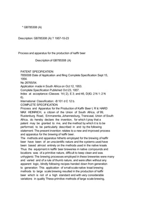 * GB785308 (A)
Description: GB785308 (A) ? 1957-10-23
Process and apparatus for the production of kaffir beer
Description of GB785308 (A)
PATENT SPECIFICATION
7859308 Date of Application and filing Complete Specification Sept 15,
1954.
No 26765/54.
Application made in South Africa on Oct 12, 1953.
Complete Specification Published Oct 23, 1957.
Index at acceptance:-Classes 14 ( 2), E 3; and 46, D(IG: 2 N 1: 2 N
6).
International Classification: -B 101 d C 12 b.
COMPLETE SPECIFICATION
Process and Apparatus for the Production of Kaffir Beer I, R Ic HARD
MAX HEINRICH, a citizen of the Union of South Africa, of 99,
Rustenburg Road, Emmarentia, Johannesburg, Transvaal, Union of South
Africa, do hereby declare the invention, for which I pray that a
patent may be granted to me, and the method by which it is to be
performed, to be particularly described in and by the following
statement: The present invention relates to a new and improved process
and apparatus for the brewing of kaffir beer.
The methods and apparatus hitherto employed for the brewing of kaffir
beer have been of an unscientific nature and the systems used have
been based almost entirely on the methods used in the native kraals
Thus the equipment in kafflir beer breweries in native compounds and
locations was of a primitive nature, difficult to keep clean and was
unhygienic The brewing processes employed in these breweries were many
and varied and of a rule of thumb nature, and were often without any
apparent logic, blindly following recipes handed down from generation
to generation This application of small scale native kraal brewing
methods to large scale brewing resulted in the production of kaffir
beer which is not of a high standard and with very considerable
variations in quality These primitive methods of large scale brewing,
 