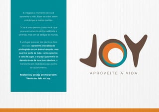 É chegado o momento de você
aproveitar a vida. Fazer seus dias serem
     mais longos e menos corridos.


 O Joy é para pessoas como você, que
 procura momentos de tranquilidade e
diversão, mas sem se desligar do mundo.


 É um lugar para ser feliz dentro e fora
   de casa: aproveite a localização
privilegiada de um bairro tranquilo, mas
que fica perto de tudo, curta a piscina,
a sala de jogos, o espaço gourmet e as
demais áreas de lazer na cobertura, e
 transforme em realidade o seu sonho
           de apartamento.


 Realize seu desejo de morar bem.
       Venha ser feliz no Joy.
 