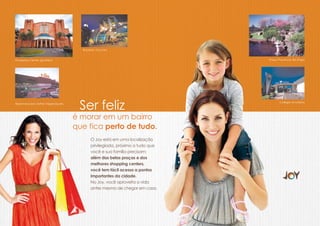 Bourbon Country


Shopping Center Iguatemi                                                     Praça Província de Shiga




Hipermercado Zaffari Higienópolis
                                     Ser feliz                                      Colégio Anchieta




                                    é morar em um bairro
                                    que fica perto de tudo.
                                          O Joy está em uma localização
                                          privilegiada, próximo a tudo que
                                          você e sua família precisam:
                                          além das belas praças e dos
                                          melhores shopping centers,
                                          você tem fácil acesso a pontos
                                          importantes da cidade.
                                          No Joy, você aproveita a vida
                                          antes mesmo de chegar em casa.
 