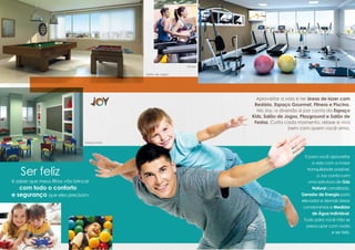 Fitness

                                               Salão de Jogos




                                                                            Aproveitar a vida é ter áreas de lazer com
                                                                           Redário, Espaço Gourmet, Fitness e Piscina.
                                                                            No Joy, a diversão é por conta do Espaço
                                                                          Kids, Salão de Jogos, Playground e Salão de
                                                                           Festas. Curta cada momento, relaxe e viva
                                                                                           bem com quem você ama.


                                 Espaço Kids



                                                                                                  E para você aproveitar
                                                                                                      a vida com a maior

    Ser feliz                                                                                      tranquilidade possível,
                                                                                                         o Joy conta com
é saber que meus filhos vão brincar                                                                 uma estrutura de Gás
   com todo o conforto                                                                                Natural canalizado,
e segurança que eles precisam.                                                                  Gerador de Energia para
                                                                                                elevador e demais áreas
                                                                                                 condominiais e Medidor
                                                                                                      de Água Individual.
                                                                                                 Tudo para você não se
                                                                                                   preocupar com nada
                                                                                                                e ser feliz.
 