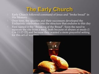  Early Church followed command of Jesus and “broke bread” in
His Memory
 Over time, the apostles and their successors developed the
Eucharistic celebration into the structure that endures to this day
 First named it the “Breaking of the Bread”. Soon the need to
separate the rite from a meal, both because of abuses at meals (1
Cor 11:17-22) and because they wanted a more prayerful setting
for this act of worship
 