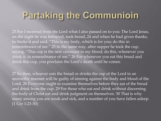 23 For I received from the Lord what I also passed on to you: The Lord Jesus,
on the night he was betrayed, took bread, 24 and when he had given thanks,
he broke it and said, “This is my body, which is for you; do this in
remembrance of me.” 25 In the same way, after supper he took the cup,
saying, “This cup is the new covenant in my blood; do this, whenever you
drink it, in remembrance of me.” 26 For whenever you eat this bread and
drink this cup, you proclaim the Lord’s death until he comes.
27 So then, whoever eats the bread or drinks the cup of the Lord in an
unworthy manner will be guilty of sinning against the body and blood of the
Lord. 28 Everyone ought to examine themselves before they eat of the bread
and drink from the cup. 29 For those who eat and drink without discerning
the body of Christ eat and drink judgment on themselves. 30 That is why
many among you are weak and sick, and a number of you have fallen asleep.
(1 Cor 1:23-30)
 