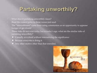  What does it partaking unworthily mean?
 Read the context prior to these verses just read.
 The “unworthiness” came from using communion as an opportunity to appease
hunger or get drunk!
 These risks do not exist today but in today’s age, what are the similar risks of
partaking unworthily?
 Casually as a ritual without internalizing the significance
 Because everyone is doing it
 Any other motive other than that intended.
 