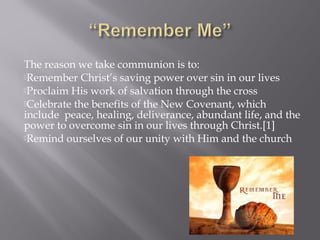 The reason we take communion is to:
Remember Christ’s saving power over sin in our lives
Proclaim His work of salvation through the cross
Celebrate the benefits of the New Covenant, which
include peace, healing, deliverance, abundant life, and the
power to overcome sin in our lives through Christ.[1]
Remind ourselves of our unity with Him and the church
 
