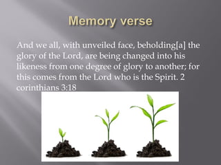 And we all, with unveiled face, beholding[a] the
glory of the Lord, are being changed into his
likeness from one degree of glory to another; for
this comes from the Lord who is the Spirit. 2
corinthians 3:18
 