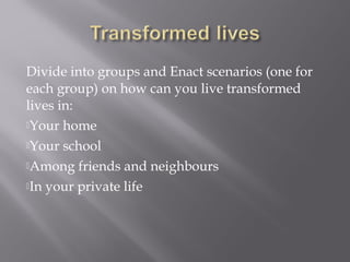 Divide into groups and Enact scenarios (one for
each group) on how can you live transformed
lives in:
Your home
Your school
Among friends and neighbours
In your private life
 