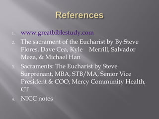 1. www.greatbiblestudy.com
2. The sacrament of the Eucharist by By:Steve
Flores, Dave Cea, Kyle Merrill, Salvador
Meza, & Michael Han
3. Sacraments: The Eucharist by Steve
Surprenant, MBA, STB/MA, Senior Vice
President & COO, Mercy Community Health,
CT
4. NICC notes
 