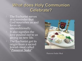  The Eucharist serves
as a reminder that
God nourishes us and
loves us
unconditionally.
 It also signifies the
love poured out to us
giving us new life.
 The Eucharist got its
origin from a sacred
Jewish meal called
“Passover Seder”
Passover Seder Meal
 