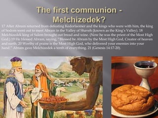 17 After Abram returned from defeating Kedorlaomer and the kings who were with him, the king
of Sodom went out to meet Abram in the Valley of Shaveh (known as the King’s Valley). 18
Melchizedek king of Salem brought out bread and wine. (Now he was the priest of the Most High
God.) 19 He blessed Abram, saying, “Blessed be Abram by the Most High God, Creator of heaven
and earth. 20 Worthy of praise is the Most High God, who delivered your enemies into your
hand.” Abram gave Melchizedek a tenth of everything. 21 (Genesis 14:17-20).
 