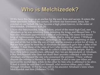  19 We have this hope as an anchor for the soul, firm and secure. It enters the
inner sanctuary behind the curtain, 20 where our forerunner, Jesus, has
entered on our behalf. He has become a high priest forever, in the order of
Melchizedek. (Hebrews 6:19,20)
 1 Now this Melchizedek, king of Salem, priest of the most high God, met
Abraham as he was returning from defeating the kings and blessed him. 2 To
him also Abraham apportioned a tithe of everything. His name first means
king of righteousness, then king of Salem, that is, king of peace. 3 Without
father, without mother, without genealogy, he has neither beginning of days
nor end of life but is like the son of God, and he remains a priest for all time. 4
But see how great he must be, if Abraham the patriarch gave him a tithe of his
plunder. 5 And those of the sons of Levi who receive the priestly office have
authorization according to the law to collect a tithe from the people, that is,
from their fellow countrymen, although they too are descendants of Abraham.
6 But Melchizedek who does not share their ancestry collected a tithe from
Abraham and blessed the one who possessed the promise. 7 Now without
dispute the inferior is blessed by the superior, 8 and in one case tithes are
received by mortal men, while in the other by him who is affirmed to be alive.
9 And it could be said that Levi himself, who receives tithes, paid a tithe
through Abraham. 10 For he was still in his ancestor Abraham’s loins when
Melchizedek met him (Hebrews 7:1-10).
 