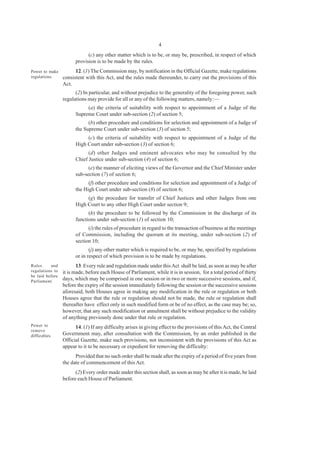 4
(c) any other matter which is to be, or may be, prescribed, in respect of which
provision is to be made by the rules.
12. (1) The Commission may, by notification in the Official Gazette, make regulations
consistent with this Act, and the rules made thereunder, to carry out the provisions of this
Act.
(2) In particular, and without prejudice to the generality of the foregoing power, such
regulations may provide for all or any of the following matters, namely:—
(a) the criteria of suitability with respect to appointment of a Judge of the
Supreme Court under sub-section (2) of section 5;
(b) other procedure and conditions for selection and appointment of a Judge of
the Supreme Court under sub-section (3) of section 5;
(c) the criteria of suitability with respect to appointment of a Judge of the
High Court under sub-section (3) of section 6;
(d) other Judges and eminent advocates who may be consulted by the
Chief Justice under sub-section (4) of section 6;
(e) the manner of eliciting views of the Governor and the Chief Minister under
sub-section (7) of section 6;
(f) other procedure and conditions for selection and appointment of a Judge of
the High Court under sub-section (8) of section 6;
(g) the procedure for transfer of Chief Justices and other Judges from one
High Court to any other High Court under section 9;
(h) the procedure to be followed by the Commission in the discharge of its
functions under sub-section (1) of section 10;
(i) the rules of procedure in regard to the transaction of business at the meetings
of Commission, including the quorum at its meeting, under sub-section (2) of
section 10;
(j) any other matter which is required to be, or may be, specified by regulations
or in respect of which provision is to be made by regulations.
13. Every rule and regulation made under thisAct shall be laid, as soon as may be after
it is made, before each House of Parliament, while it is in session, for a total period of thirty
days, which may be comprised in one session or in two or more successive sessions, and if,
before the expiry of the session immediately following the session or the successive sessions
aforesaid, both Houses agree in making any modification in the rule or regulation or both
Houses agree that the rule or regulation should not be made, the rule or regulation shall
thereafter have effect only in such modified form or be of no effect, as the case may be; so,
however, that any such modification or annulment shall be without prejudice to the validity
of anything previously done under that rule or regulation.
14. (1) If any difficulty arises in giving effect to the provisions of this Act, the Central
Government may, after consultation with the Commission, by an order published in the
Official Gazette, make such provisions, not inconsistent with the provisions of this Act as
appear to it to be necessary or expedient for removing the difficulty:
Provided that no such order shall be made after the expiry of a period of five years from
the date of commencement of this Act.
(2) Every order made under this section shall, as soon as may be after it is made, be laid
before each House of Parliament.
Power to make
regulations.
Rules and
regulations to
be laid before
Parliament.
Power to
remove
difficulties.
 
