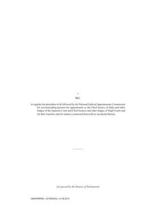A
BILL
to regulate the procedure to be followed by the National JudicialAppointments Commission
for recommending persons for appointment as the Chief Justice of India and other
Judges of the Supreme Court and Chief Justices and other Judges of High Courts and
for their transfers and for matters connected therewith or incidental thereto.
————
(As passed by the Houses of Parliament)
GMGIPMRND—2310RS(S3)—21.08.2014.
 
