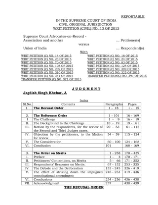REPORTABLE
IN THE SUPREME COURT OF INDIA
CIVIL ORIGINAL JURISDICTION
WRIT PETITION (CIVIL) NO. 13 OF 2015
Supreme Court Advocates-on-Record -
Association and another … Petitioner(s)
versus
Union of India … Respondent(s)
With
WRIT PETITION (C) NO. 14 OF 2015 WRIT PETITION (C) NO. 18 OF 2015
WRIT PETITION (C) NO. 23 OF 2015 WRIT PETITION (C) NO. 24 OF 2015
WRIT PETITION (C) NO. 70 OF 2015 WRIT PETITION (C) NO. 83 OF 2015
WRIT PETITION (C) NO. 108 OF 2015 WRIT PETITION (C) NO. 124 OF 2015
WRIT PETITION (C) NO. 209 OF 2015 WRIT PETITION (C) NO. 309 OF 2015
WRIT PETITION (C) NO. 310 OF 2015 WRIT PETITION (C) NO. 323 OF 2015
WRIT PETITION (C) NO. 341 OF 2015 TRANSFER PETITION(C) NO. 391 OF 2015
TRANSFER PETITION (C) NO. 971 OF 2015
J U D G M E N T
Jagdish Singh Khehar, J.
Index
Sl.No. Contents Paragraphs Pages
1. The Recusal Order 1 - 18 1 - 15
2. The Reference Order 1 - 101 16 - 169
I The Challenge 1 - 9 16 - 19
II. The Background to the Challenge 10 - 19 19 - 61
III. Motion by the respondents, for the review of
the Second and Third Judges cases.
20 - 53 61 – 115
IV. Objection by the petitioners, to the Motion
for review
54 - 59 115 – 124
V. The Consideration 60 - 100 124 – 168
VI. Conclusion 101 168 - 169
3. The Order on Merits 1 - 258 170 – 439
I. Preface 1 - 4 170 - 171
II. Petitioners’ Contentions, on Merits 5 - 66 171 - 252
III. Respondents’ Response on Merits. 67 - 132 253 - 325
IV. The Debate and the Deliberation 133 - 245 326 - 419
V. The effect of striking down the impugned
constitutional amendment
246 - 253 419 - 436
VI. Conclusions 254 - 256 436 - 438
VII. Acknowledgment 257 438 - 439
THE RECUSAL ORDER
Digitally signed by
Parveen Kumar Chawla
Date: 2015.10.16
13:01:55 IST
Reason:
Signature Not Verified
 