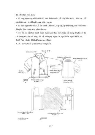 107
d2. Bóc tập, phối kiện.
+ Bó từng tập riêng nhiều chi tiết lớn: Thân trước, đề cúp thân trước , thân sau , đề
cúp thân sau , nẹp khuyết , nẹp phủ , tay áo.
+ Bó theo cụm chi tiết: Cổ lần chính , lần lót , đáp tay, ốp đáp khuy, can cổ lót sau
đáp gấu thân trước, đáp gấu thân sau.
+ Mỗi bó chi tiết bán thành phẩm buộc kèm theo một phiếu cắt trong đó ghi đầy đủ
các thông tin: tên mã hàng , cỡ số, số lượng, ngày cắt, người cắt, người kiểm tra.
4.2.3 Tiêu chuẩn kỹ thuật may sản phẩm
4.2.3.1 Tiêu chuẩn kỹ thuật may sản phẩm
Bản rộng
MS = 1/¾”
Rộng bản
gấu= 1 1/
8"
Bản to chân cổ 1-5/8"
Rộng bản cổ = 3"
6-¼”
8¼”
4¼”
Khoảng cách từ chun gấu
tới giữa TT = 8"
Khoảng cách từ đầu vai con sau
vào = 2"
Khoảng cách từ đầu vai con
vào =1"
Khoảng cách từ đầu
vai con vào = 1.5”
Khoảng cách gấu
không chun= 16¾”
Rộng bản gấu từ đường may
chắp= 1 3/8" Khoảng cách từ gấu tới mác
sử dụng = 7"
3.5"
2"
9"
1 3/8" 1 1/8"
3/8"
 