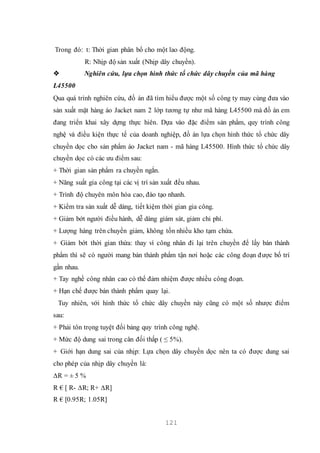 121
Trong đó: t: Thời gian phân bổ cho một lao động.
R: Nhịp độ sản xuất (Nhịp dây chuyền).
 Nghiên cứu, lựa chọn hình thức tổ chức dây chuyền của mã hàng
L45500
Qua quá trình nghiên cứu, đồ án đã tìm hiểu được một số công ty may cùng đưa vào
sản xuất mặt hàng áo Jacket nam 2 lớp tương tự như mã hàng L45500 mà đồ án em
đang triển khai xây dựng thực hiên. Dựa vào đặc điểm sản phẩm, quy trình công
nghệ và điều kiện thực tế của doanh nghiệp, đồ án lựa chọn hình thức tổ chức dây
chuyền dọc cho sản phẩm áo Jacket nam - mã hàng L45500. Hình thức tổ chức dây
chuyền dọc có các ưu điểm sau:
+ Thời gian sản phẩm ra chuyền ngắn.
+ Năng suất gia công tại các vị trí sản xuất đều nhau.
+ Trình độ chuyên môn hóa cao, đào tạo nhanh.
+ Kiểm tra sản xuất dễ dàng, tiết kiệm thời gian gia công.
+ Giảm bớt người điều hành, dễ dàng giám sát, giảm chi phí.
+ Lượng hàng trên chuyền giảm, không tốn nhiều kho tạm chứa.
+ Giảm bớt thời gian thừa: thay vì công nhân đi lại trên chuyền để lấy bán thành
phẩm thì sẽ có người mang bán thành phẩm tận nơi hoặc các công đoạn được bố trí
gần nhau.
+ Tay nghề công nhân cao có thể đảm nhiệm được nhiều công đoạn.
+ Hạn chế được bán thành phẩm quay lại.
Tuy nhiên, với hình thức tổ chức dây chuyền này cũng có một số nhược điểm
sau:
+ Phải tôn trọng tuyệt đối bảng quy trình công nghệ.
+ Mức độ dung sai trong cân đối thấp ( ≤ 5%).
+ Giới hạn dung sai của nhịp: Lựa chọn dây chuyền dọc nên ta có được dung sai
cho phép của nhịp dây chuyền là:
∆R = ± 5 %
R € [ R- ∆R; R+ ∆R]
R € [0.95R; 1.05R]
 
