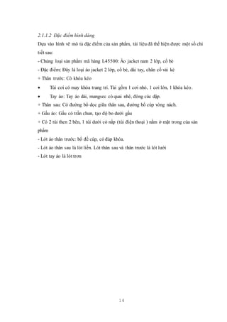 14
2.1.1.2 Đặc điểm hình dáng
Dựa vào hình vẽ mô tả đặc điểm của sản phẩm, tài liệu đã thể hiện được một số chi
tiết sau:
- Chủng loại sản phẩm mã hàng L45500: Áo jacket nam 2 lớp, cổ bẻ
- Đặc điểm: Đây là loại áo jacket 2 lớp, cổ bẻ, dài tay, chân cổ vải kẻ
+ Thân trước: Có khóa kéo
 Túi cơi có may khóa trang trí. Túi gồm 1 cơi nhỏ, 1 cơi lớn, 1 khóa kéo.
 Tay áo: Tay áo dài, mangsec có quai nhê, đóng cúc dập.
+ Thân sau: Có đường bổ dọc giữa thân sau, đưởng bổ cúp vòng nách.
+ Gấu áo: Gấu có trần chun, tạo độ bo dưới gấu
+ Có 2 túi then 2 bên, 1 túi dưới có nắp (túi điện thoại ) nằm ở mặt trong của sản
phẩm
- Lót áo thân trước: bổ đề cúp, có đáp khóa.
- Lót áo thân sau là lót liền. Lót thân sau và thân trước là lót lưới
- Lót tay áo là lót trơn
 