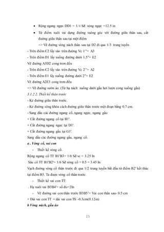 25
 Rộng ngang ngực DD1 = 1/4 Sđ vòng ngực =12.5 in
 Từ điểm xuôi vai dựng đường vuông góc với đường giữa thân sau, cắt
đường giữa thân sau tại một điểm
=> Vẽ đường vòng nách thân sau tại D2 đi qua 1/3 trung tuyến
- Trên điểm C2 lấy vào trên đường Vc 1’’= A3
- Trên điểm D1 lấy xuống đường dưới 1.5”= E2
Vẽ đường A3D2 cong trơn đều
- Trên điểm C2 lấy vào trên đường Vc 2’’= A2
- Trên điểm E1 lấy xuống đường dưới 2”= E2
Vẽ đường A2E3 cong trơn đều
=> Vẽ đường sườn áo. (Từ hạ nách xuống dưới gấu hơi lượn cong xuống gấu)
3.1.2.2. Thiết kế thân trước
- Kẻ đường giữa thân trước.
- Kẻ đường sông khóa cách đường giữa thân trước một đoạn bằng 0.7 cm.
- Sang dấu các đường ngang cổ, ngang ngực, ngang gấu:
+ Cắt đường ngang cổ tại B1'.
+ Cắt đường ngang ngực tại D1'.
+ Cắt đường ngang gấu tại G1'.
Sang dấu các đường ngang gấu, ngang cổ.
a . Vòng cổ, vai con
- Thiết kế vòng cổ.
Rộng ngang cổ TT B1'B3= 1/6 Sđ vc = 3.25 In
Sâu cổ TT B1'B2'= 1/6 Sđ vòng cổ + 0.5 = 3.45 In
Vạch đường vòng cổ thân trước đi qua 1/2 trung tuyến bắt đầu từ điểm B2' kết thúc
tại điểm B3. Ta được vòng cổ thân trước.
- Thiết kế vai con TT:
. Hạ xuôi vai B3B4'= số đo=2In
- Vẽ đường vai con thân trước B3B5’= Vai con thân sau- 0.5 cm
+ Dài vai con TT = dài vai con TS -0.3cm(0.12in)
b Vòng nách, gấu áo
 